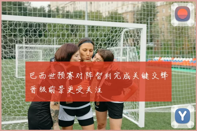 巴西世预赛对阵智利完成关键交锋晋级前景更受关注
