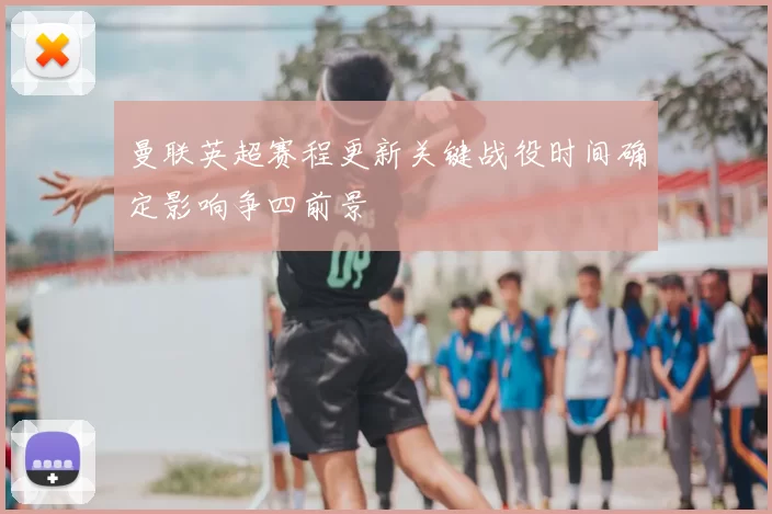 曼联英超赛程更新关键战役时间确定影响争四前景