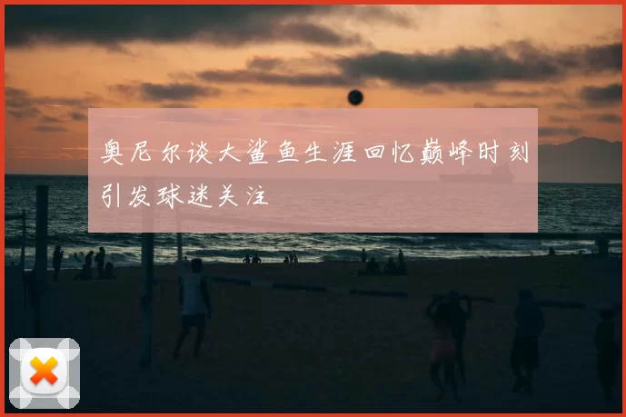 奥尼尔谈大鲨鱼生涯回忆巅峰时刻引发球迷关注