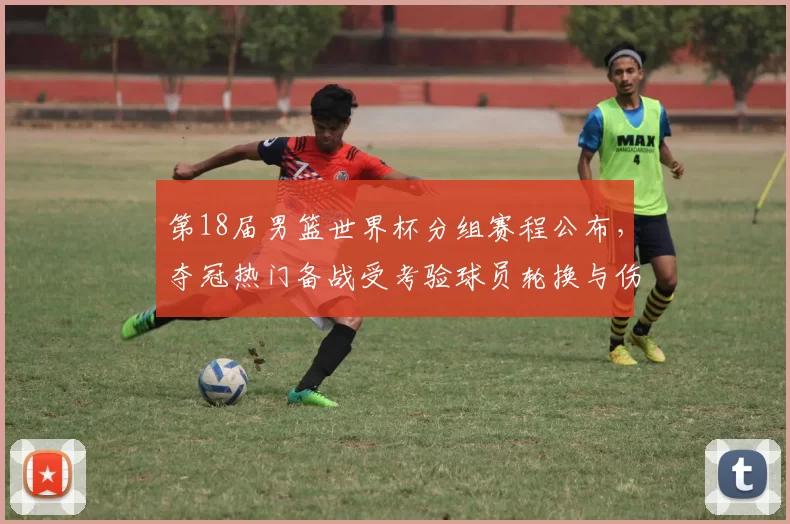 第18届男篮世界杯分组赛程公布,夺冠热门备战受考验球员轮换与伤停受关注