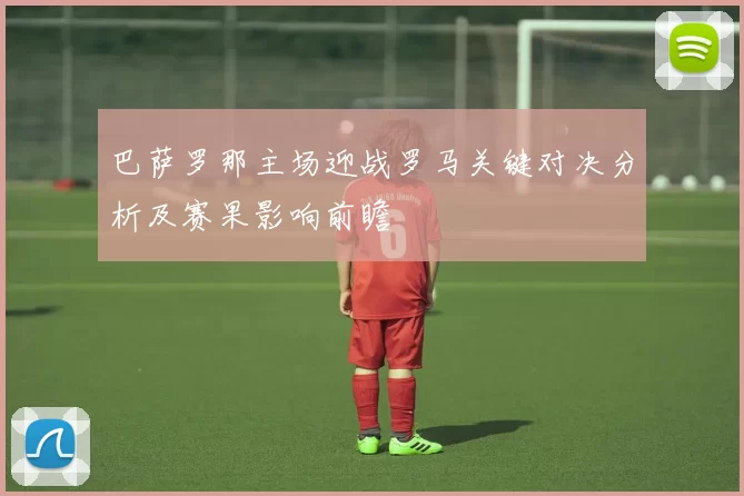 巴萨罗那主场迎战罗马关键对决分析及赛果影响前瞻