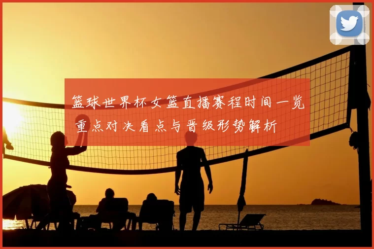 篮球世界杯女篮直播赛程时间一览 重点对决看点与晋级形势解析