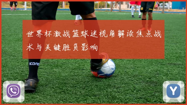 世界杯激战篮球迷视角解读焦点战术与关键胜负影响