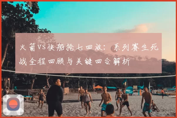 火箭vs快船抢七回放：系列赛生死战全程回顾与关键回合解析