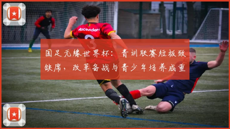 国足无缘世界杯：青训联赛短板致缺席，改革备战与青少年培养成重点