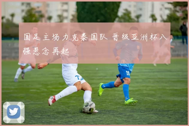 国足主场力克泰国队 晋级亚洲杯八强悬念再起