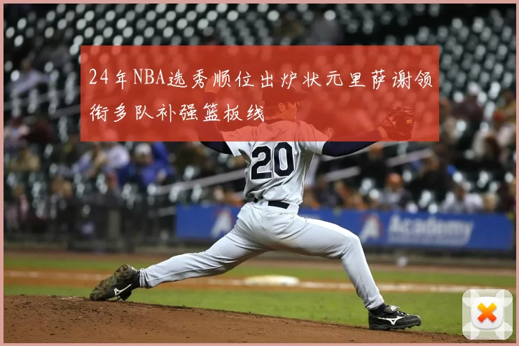 24年NBA选秀顺位出炉状元里萨谢领衔多队补强篮板线