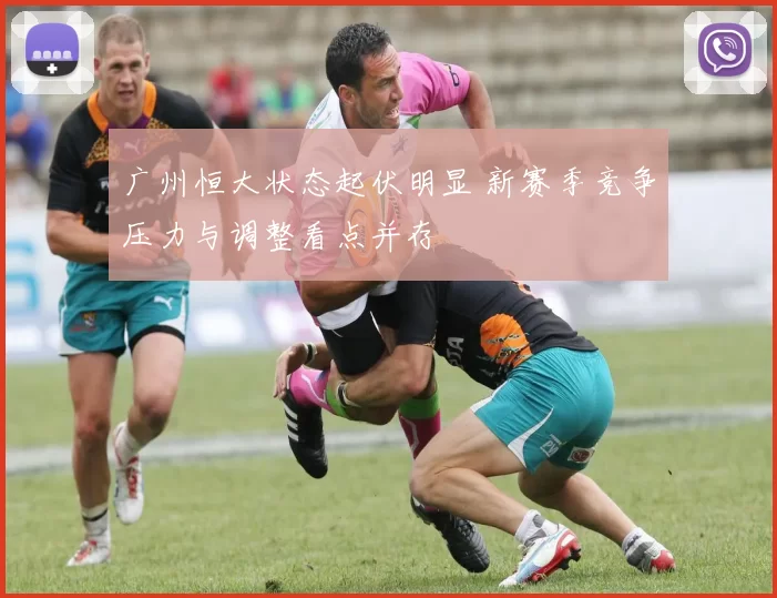 广州恒大状态起伏明显 新赛季竞争压力与调整看点并存