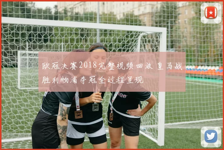 欧冠决赛2018完整视频回放 皇马战胜利物浦夺冠全过程呈现