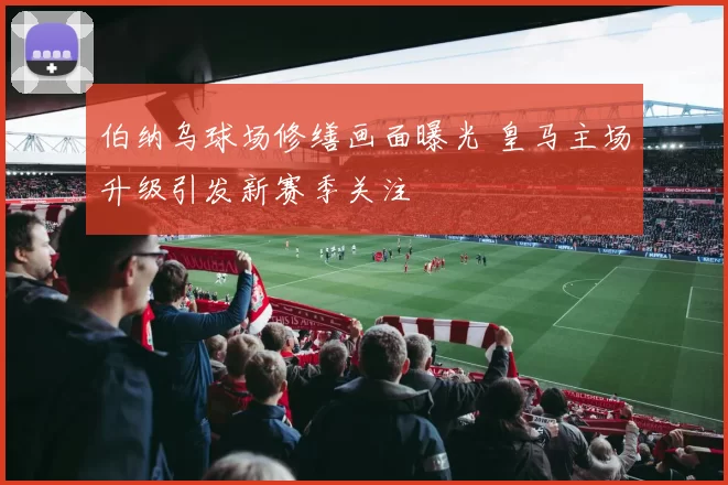 伯纳乌球场修缮画面曝光 皇马主场升级引发新赛季关注