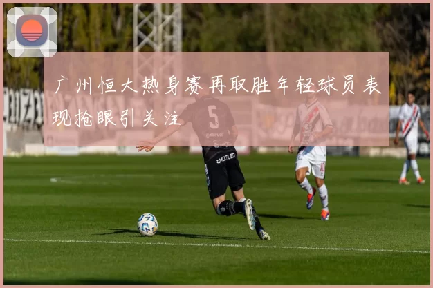 广州恒大热身赛再取胜年轻球员表现抢眼引关注