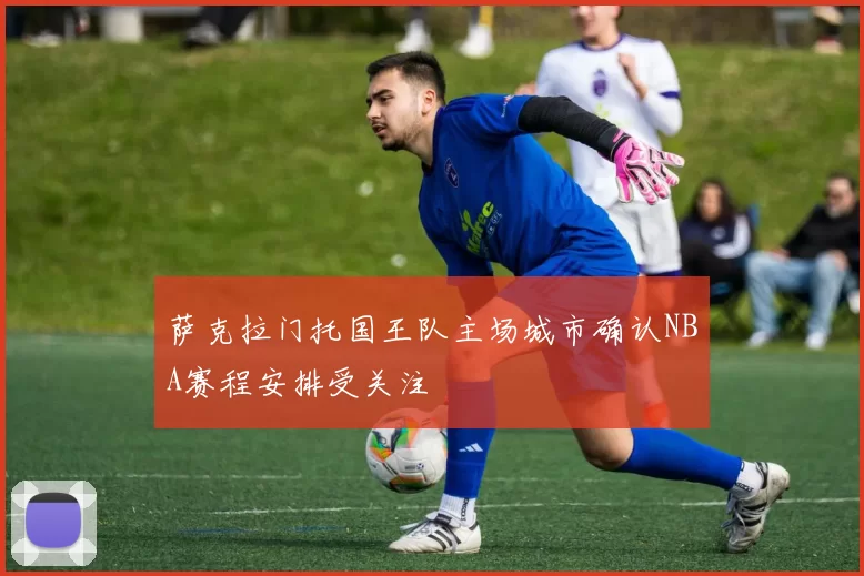 萨克拉门托国王队主场城市确认NBA赛程安排受关注