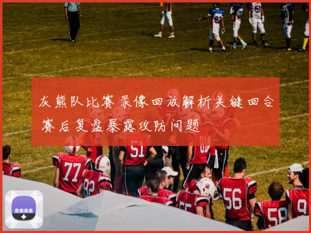 灰熊队比赛录像回放解析关键回合 赛后复盘暴露攻防问题