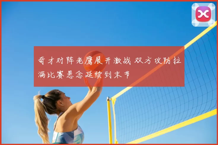 奇才对阵老鹰展开激战 双方攻防拉满比赛悬念延续到末节