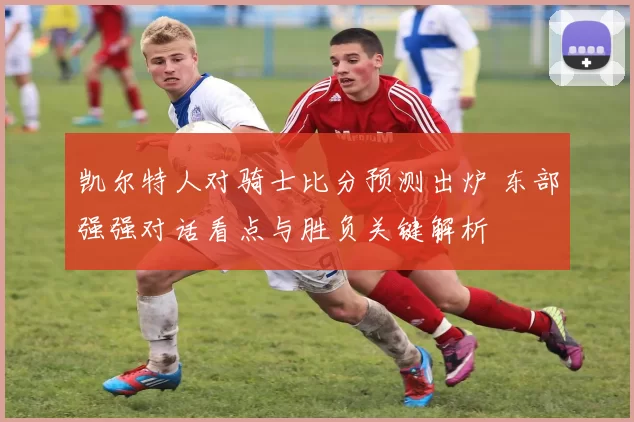 凯尔特人对骑士比分预测出炉 东部强强对话看点与胜负关键解析