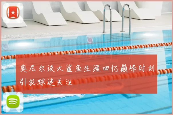 奥尼尔谈大鲨鱼生涯回忆巅峰时刻引发球迷关注