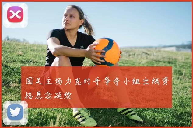 国足主场力克对手争夺小组出线资格悬念延续