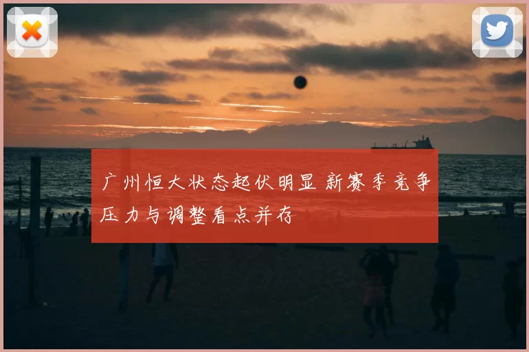 广州恒大状态起伏明显 新赛季竞争压力与调整看点并存