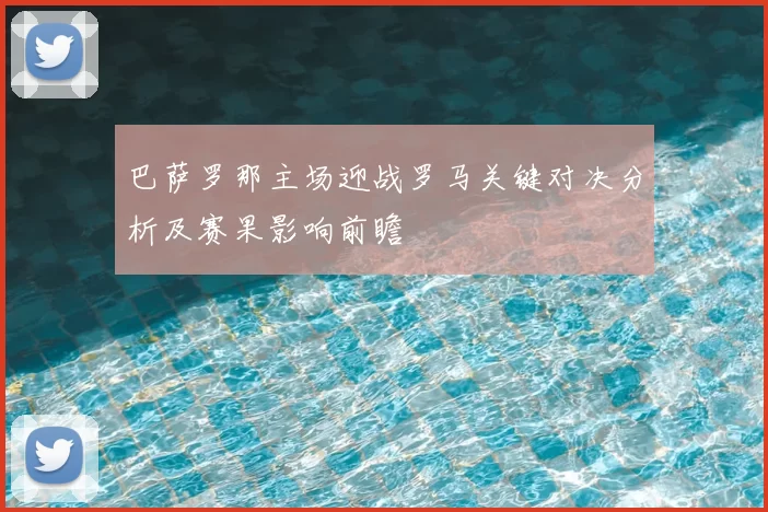 巴萨罗那主场迎战罗马关键对决分析及赛果影响前瞻