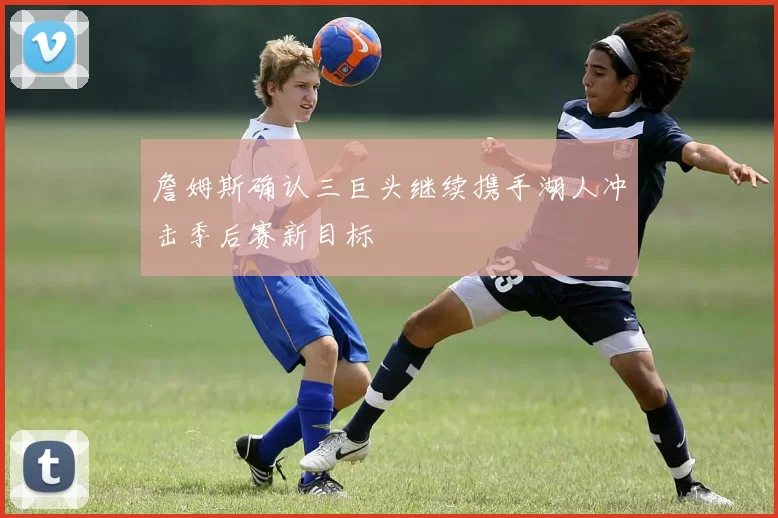 詹姆斯确认三巨头继续携手湖人冲击季后赛新目标