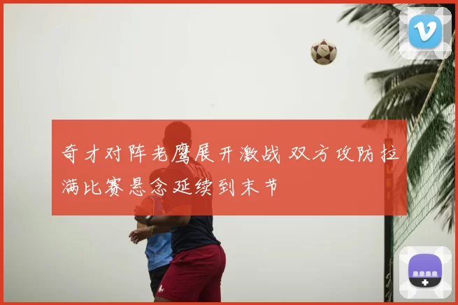 奇才对阵老鹰展开激战 双方攻防拉满比赛悬念延续到末节