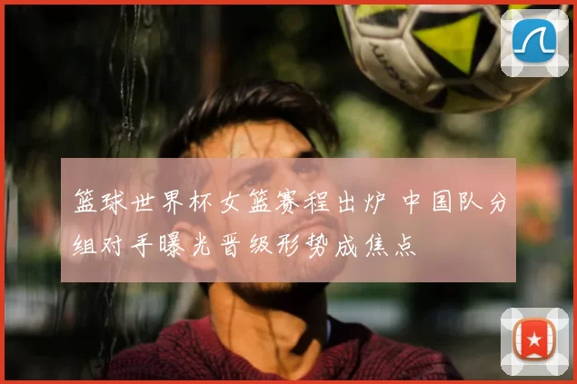 篮球世界杯女篮赛程出炉 中国队分组对手曝光晋级形势成焦点