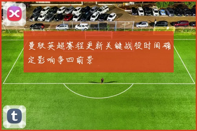 曼联英超赛程更新关键战役时间确定影响争四前景