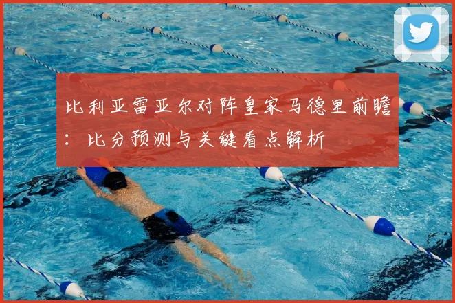 比利亚雷亚尔对阵皇家马德里前瞻：比分预测与关键看点解析
