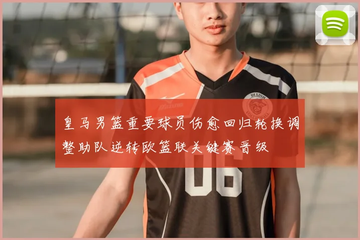 皇马男篮重要球员伤愈回归轮换调整助队逆转欧篮联关键赛晋级