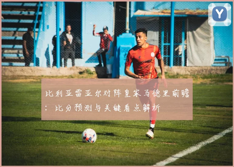 比利亚雷亚尔对阵皇家马德里前瞻：比分预测与关键看点解析