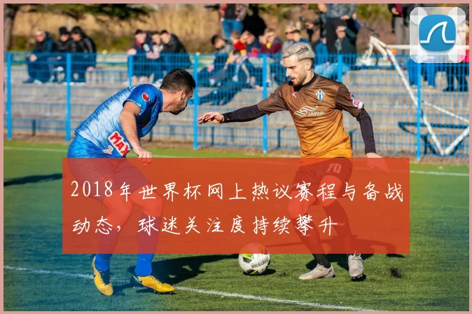 2018年世界杯网上热议赛程与备战动态，球迷关注度持续攀升