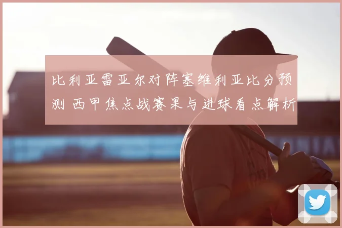 比利亚雷亚尔对阵塞维利亚比分预测 西甲焦点战赛果与进球看点解析