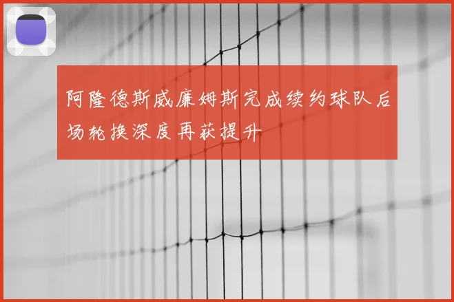 阿隆德斯威廉姆斯完成续约球队后场轮换深度再获提升