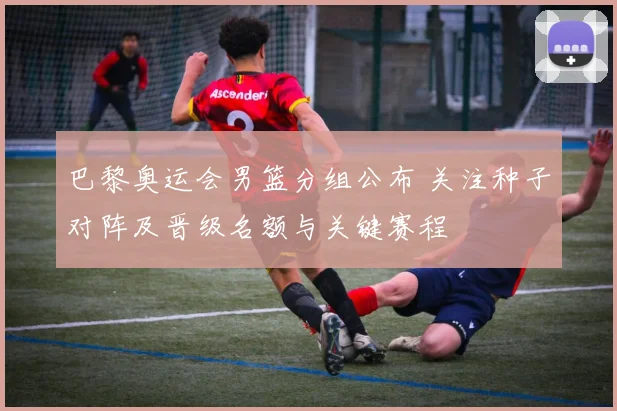 巴黎奥运会男篮分组公布 关注种子对阵及晋级名额与关键赛程
