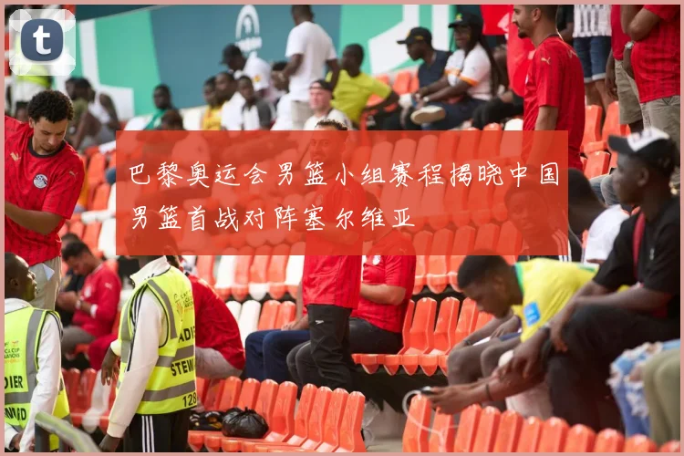 巴黎奥运会男篮小组赛程揭晓中国男篮首战对阵塞尔维亚