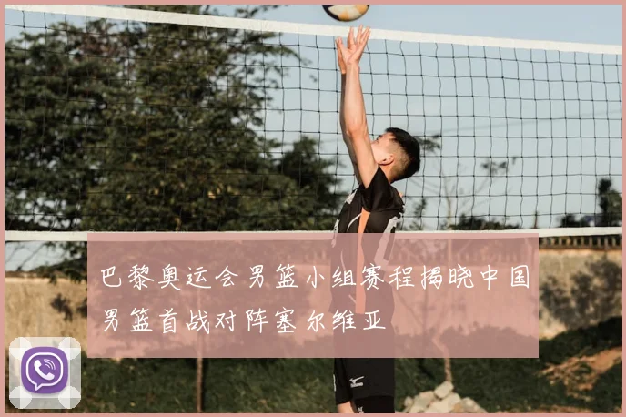 巴黎奥运会男篮小组赛程揭晓中国男篮首战对阵塞尔维亚