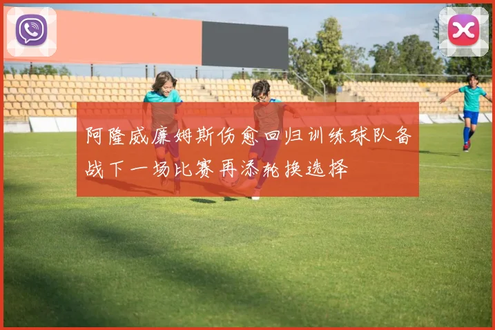 阿隆威廉姆斯伤愈回归训练球队备战下一场比赛再添轮换选择