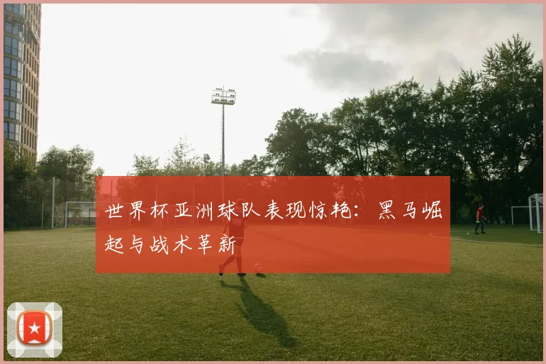 世界杯亚洲球队表现惊艳:黑马崛起与战术革新