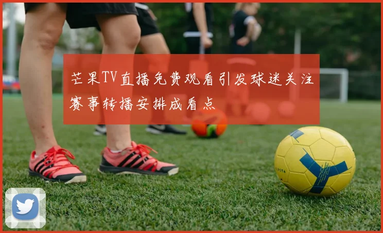 芒果TV直播免费观看引发球迷关注赛事转播安排成看点