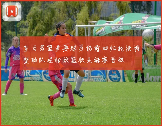 皇马男篮重要球员伤愈回归轮换调整助队逆转欧篮联关键赛晋级